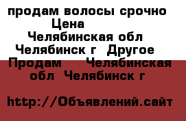 продам волосы срочно › Цена ­ 2 500 - Челябинская обл., Челябинск г. Другое » Продам   . Челябинская обл.,Челябинск г.